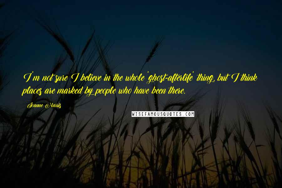 Joanne Harris Quotes: I'm not sure I believe in the whole 'ghost-afterlife' thing, but I think places are marked by people who have been there.