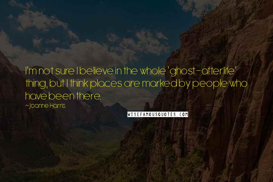 Joanne Harris Quotes: I'm not sure I believe in the whole 'ghost-afterlife' thing, but I think places are marked by people who have been there.