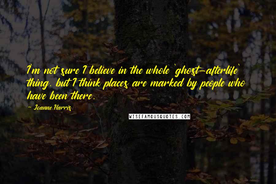 Joanne Harris Quotes: I'm not sure I believe in the whole 'ghost-afterlife' thing, but I think places are marked by people who have been there.