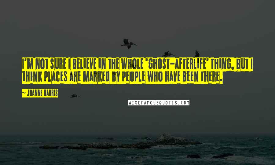 Joanne Harris Quotes: I'm not sure I believe in the whole 'ghost-afterlife' thing, but I think places are marked by people who have been there.