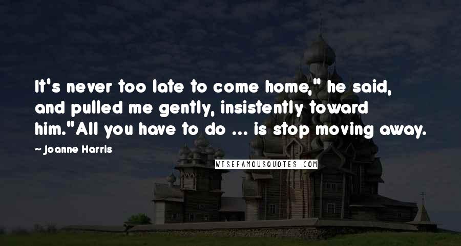 Joanne Harris Quotes: It's never too late to come home," he said, and pulled me gently, insistently toward him."All you have to do ... is stop moving away.