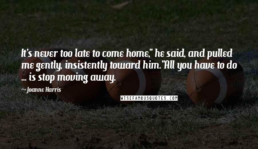 Joanne Harris Quotes: It's never too late to come home," he said, and pulled me gently, insistently toward him."All you have to do ... is stop moving away.