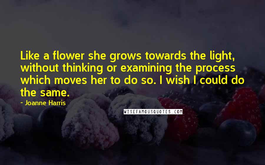 Joanne Harris Quotes: Like a flower she grows towards the light, without thinking or examining the process which moves her to do so. I wish I could do the same.