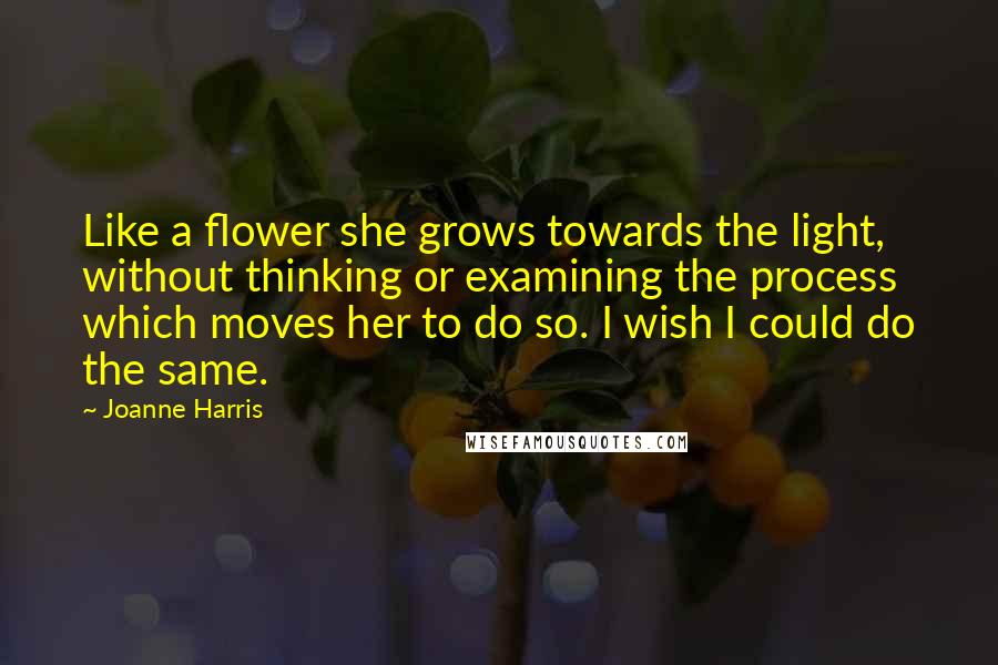 Joanne Harris Quotes: Like a flower she grows towards the light, without thinking or examining the process which moves her to do so. I wish I could do the same.