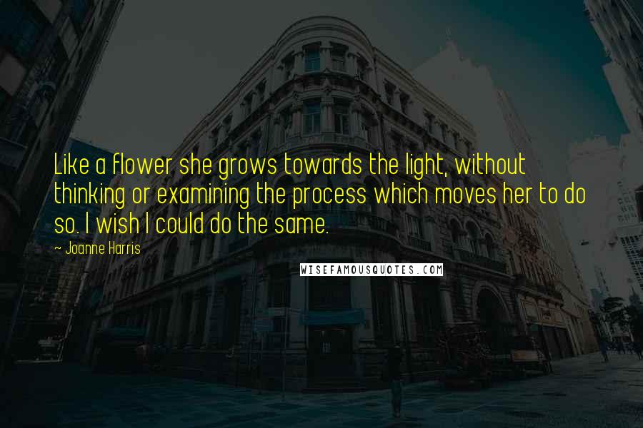 Joanne Harris Quotes: Like a flower she grows towards the light, without thinking or examining the process which moves her to do so. I wish I could do the same.