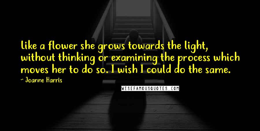 Joanne Harris Quotes: Like a flower she grows towards the light, without thinking or examining the process which moves her to do so. I wish I could do the same.