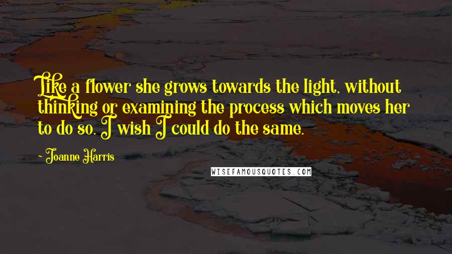 Joanne Harris Quotes: Like a flower she grows towards the light, without thinking or examining the process which moves her to do so. I wish I could do the same.