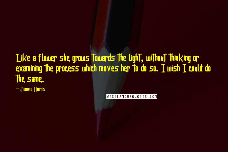 Joanne Harris Quotes: Like a flower she grows towards the light, without thinking or examining the process which moves her to do so. I wish I could do the same.