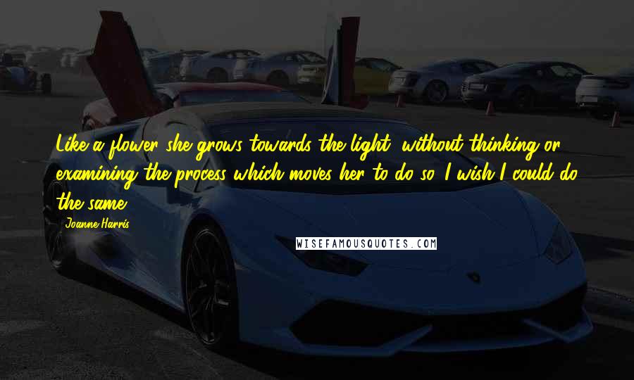 Joanne Harris Quotes: Like a flower she grows towards the light, without thinking or examining the process which moves her to do so. I wish I could do the same.