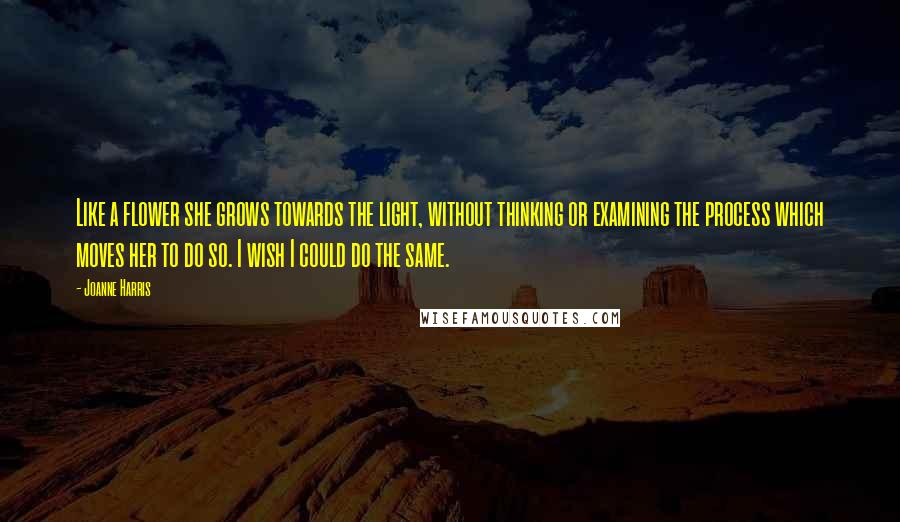 Joanne Harris Quotes: Like a flower she grows towards the light, without thinking or examining the process which moves her to do so. I wish I could do the same.