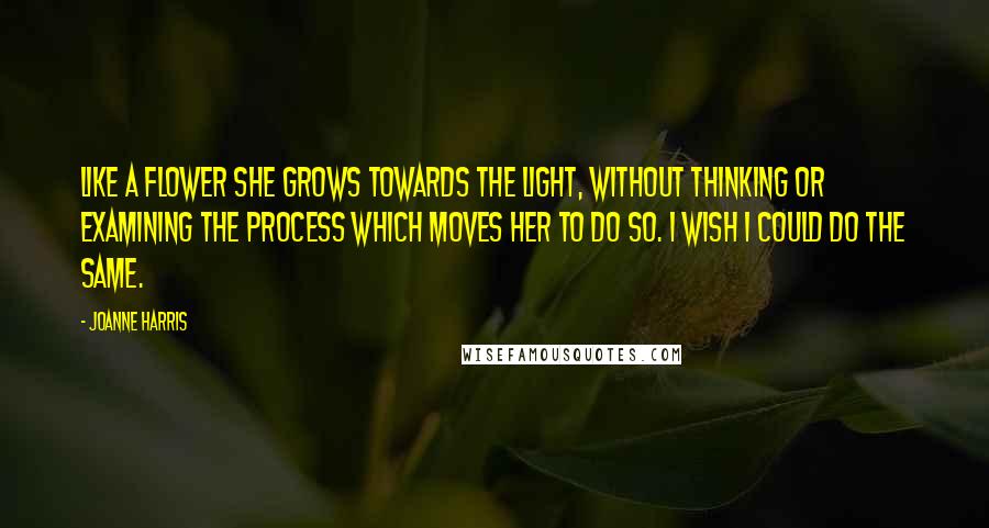 Joanne Harris Quotes: Like a flower she grows towards the light, without thinking or examining the process which moves her to do so. I wish I could do the same.