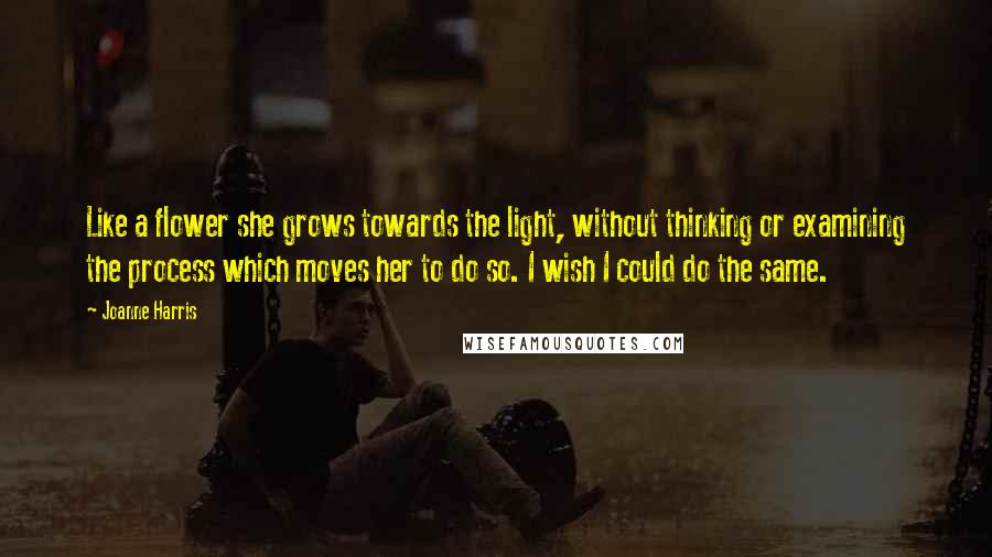 Joanne Harris Quotes: Like a flower she grows towards the light, without thinking or examining the process which moves her to do so. I wish I could do the same.