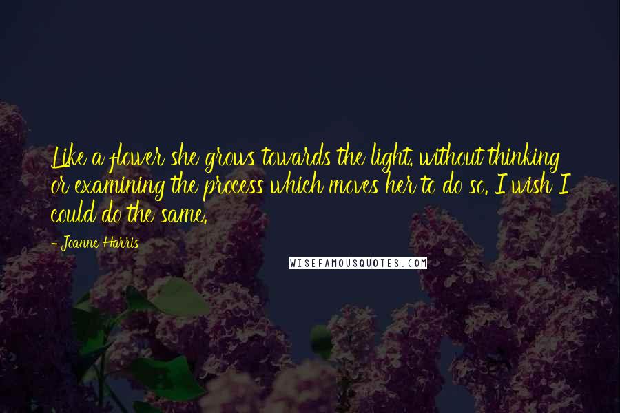 Joanne Harris Quotes: Like a flower she grows towards the light, without thinking or examining the process which moves her to do so. I wish I could do the same.