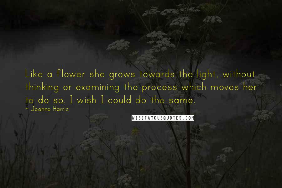 Joanne Harris Quotes: Like a flower she grows towards the light, without thinking or examining the process which moves her to do so. I wish I could do the same.