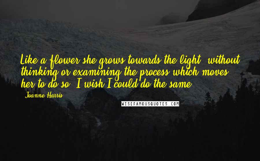 Joanne Harris Quotes: Like a flower she grows towards the light, without thinking or examining the process which moves her to do so. I wish I could do the same.