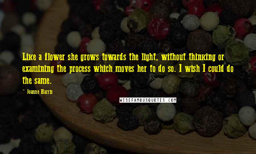 Joanne Harris Quotes: Like a flower she grows towards the light, without thinking or examining the process which moves her to do so. I wish I could do the same.