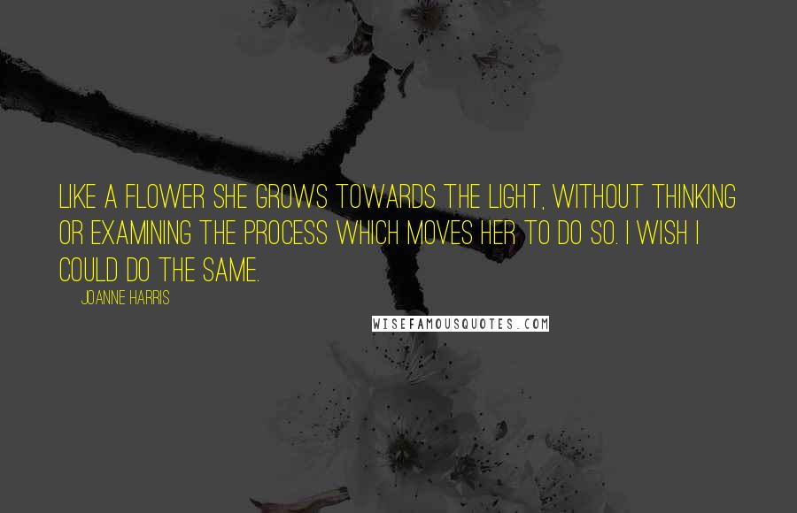 Joanne Harris Quotes: Like a flower she grows towards the light, without thinking or examining the process which moves her to do so. I wish I could do the same.