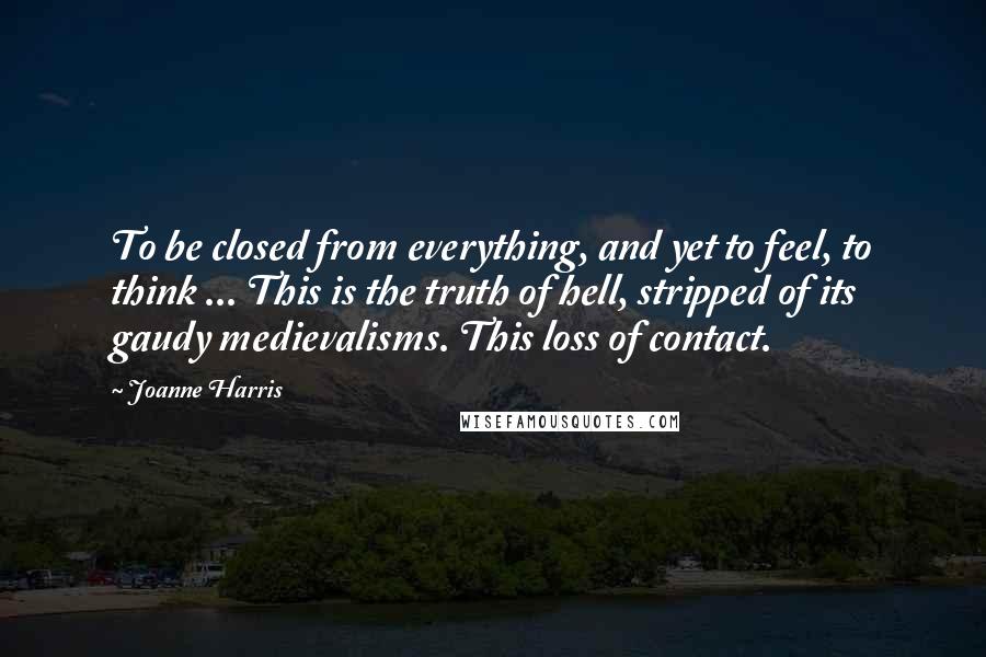 Joanne Harris Quotes: To be closed from everything, and yet to feel, to think ... This is the truth of hell, stripped of its gaudy medievalisms. This loss of contact.