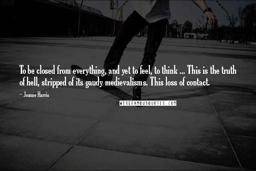 Joanne Harris Quotes: To be closed from everything, and yet to feel, to think ... This is the truth of hell, stripped of its gaudy medievalisms. This loss of contact.