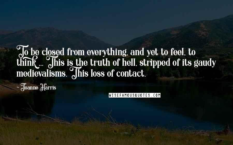 Joanne Harris Quotes: To be closed from everything, and yet to feel, to think ... This is the truth of hell, stripped of its gaudy medievalisms. This loss of contact.