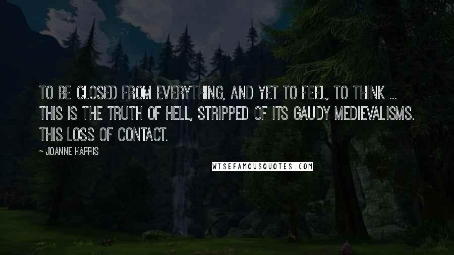 Joanne Harris Quotes: To be closed from everything, and yet to feel, to think ... This is the truth of hell, stripped of its gaudy medievalisms. This loss of contact.