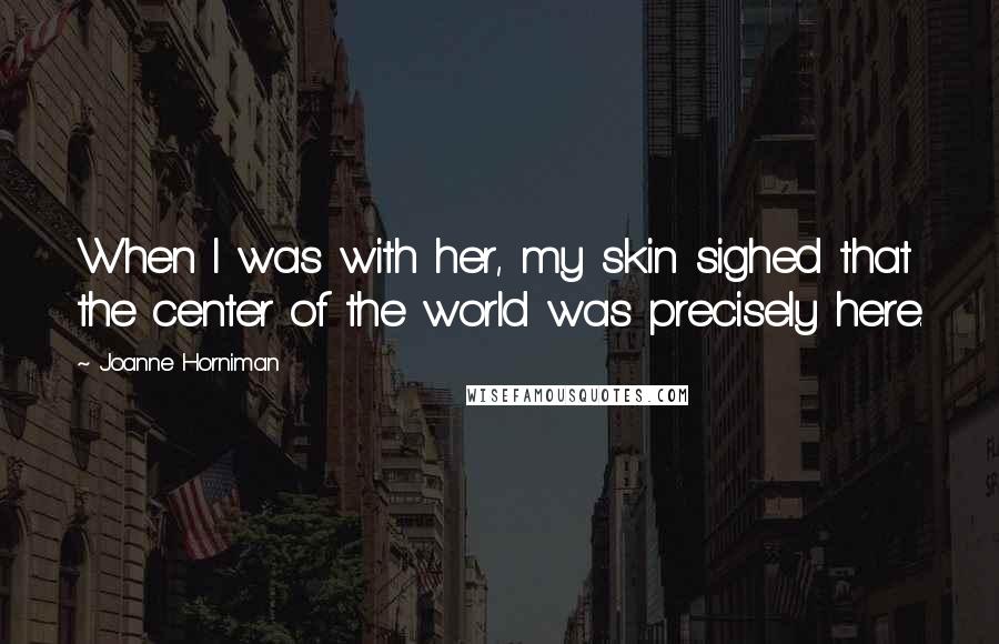 Joanne Horniman Quotes: When I was with her, my skin sighed that the center of the world was precisely here.