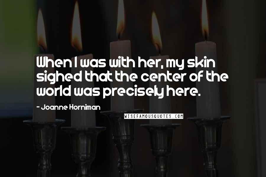 Joanne Horniman Quotes: When I was with her, my skin sighed that the center of the world was precisely here.