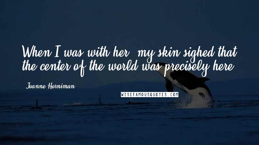 Joanne Horniman Quotes: When I was with her, my skin sighed that the center of the world was precisely here.