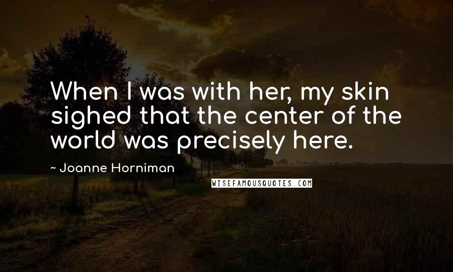 Joanne Horniman Quotes: When I was with her, my skin sighed that the center of the world was precisely here.