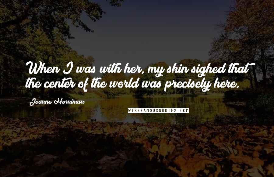 Joanne Horniman Quotes: When I was with her, my skin sighed that the center of the world was precisely here.