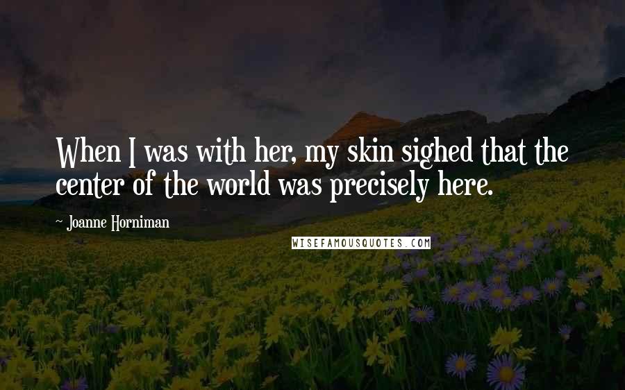 Joanne Horniman Quotes: When I was with her, my skin sighed that the center of the world was precisely here.