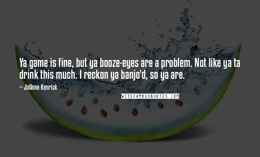 JoAnne Kenrick Quotes: Ya game is fine, but ya booze-eyes are a problem. Not like ya ta drink this much. I reckon ya banjo'd, so ya are.