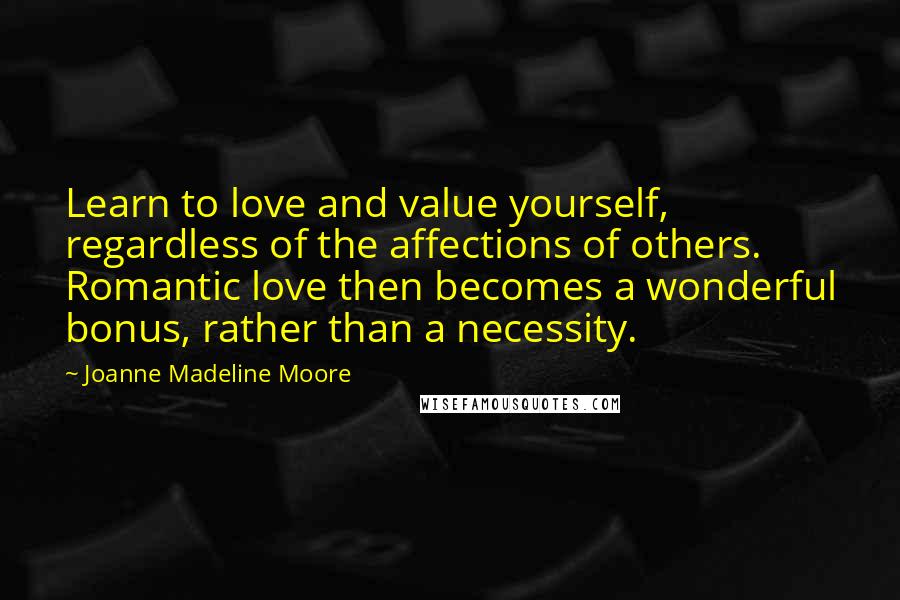 Joanne Madeline Moore Quotes: Learn to love and value yourself, regardless of the affections of others. Romantic love then becomes a wonderful bonus, rather than a necessity.