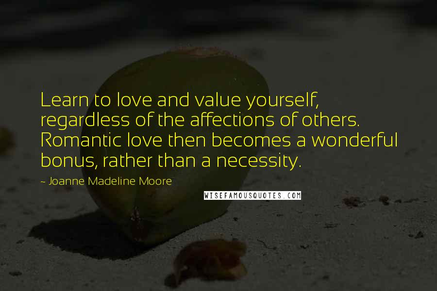 Joanne Madeline Moore Quotes: Learn to love and value yourself, regardless of the affections of others. Romantic love then becomes a wonderful bonus, rather than a necessity.