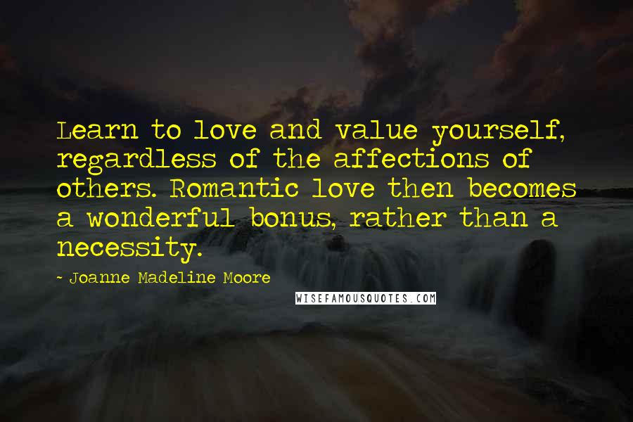 Joanne Madeline Moore Quotes: Learn to love and value yourself, regardless of the affections of others. Romantic love then becomes a wonderful bonus, rather than a necessity.