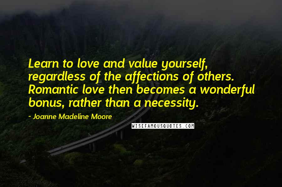 Joanne Madeline Moore Quotes: Learn to love and value yourself, regardless of the affections of others. Romantic love then becomes a wonderful bonus, rather than a necessity.