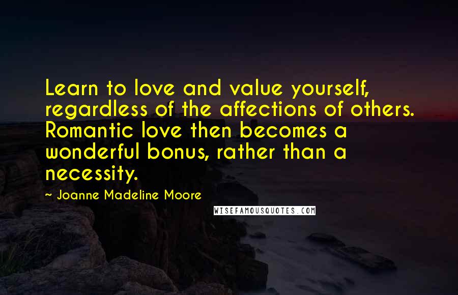Joanne Madeline Moore Quotes: Learn to love and value yourself, regardless of the affections of others. Romantic love then becomes a wonderful bonus, rather than a necessity.