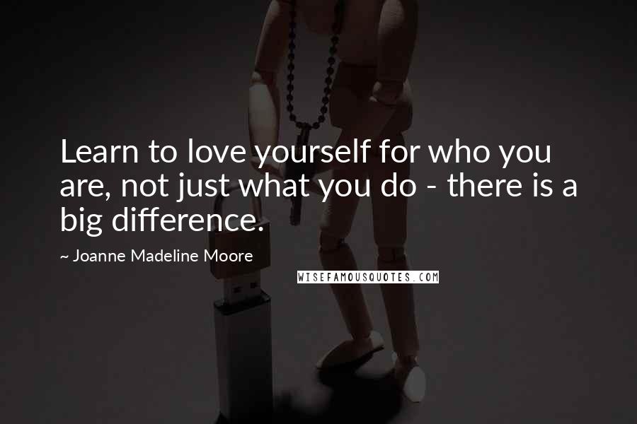 Joanne Madeline Moore Quotes: Learn to love yourself for who you are, not just what you do - there is a big difference.