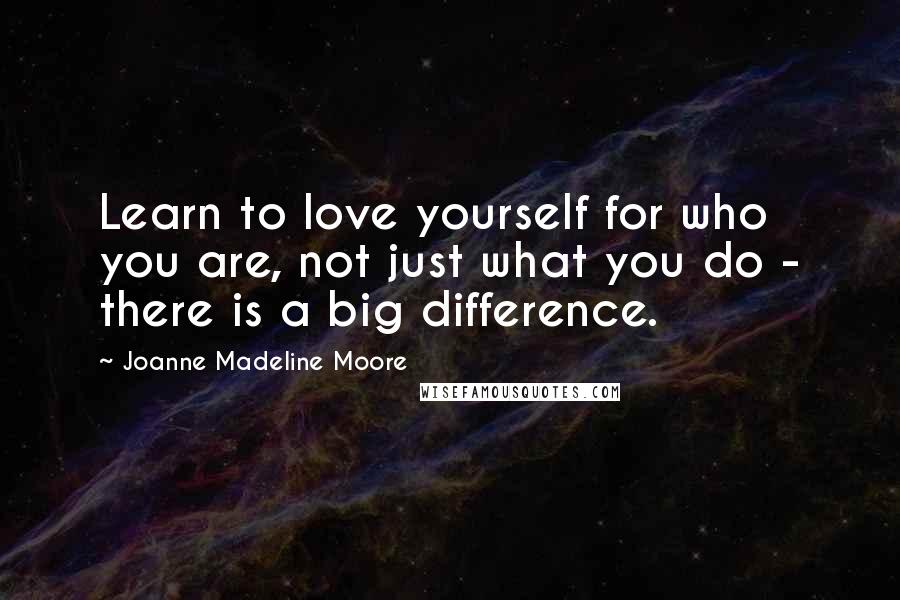 Joanne Madeline Moore Quotes: Learn to love yourself for who you are, not just what you do - there is a big difference.