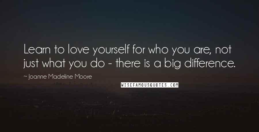 Joanne Madeline Moore Quotes: Learn to love yourself for who you are, not just what you do - there is a big difference.