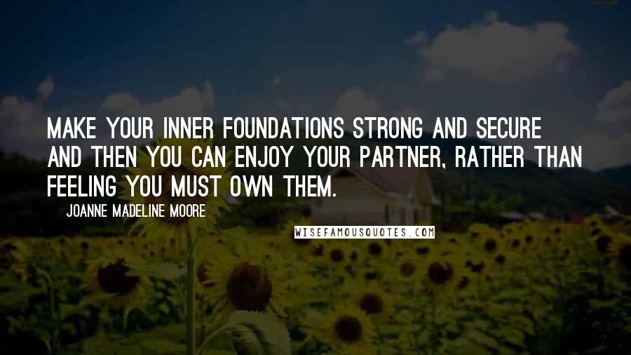 Joanne Madeline Moore Quotes: Make your inner foundations strong and secure and then you can enjoy your partner, rather than feeling you must own them.