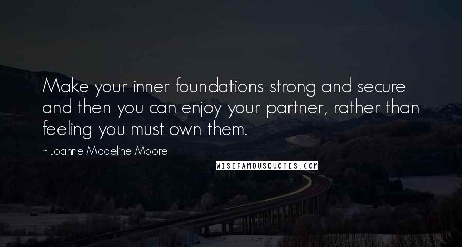 Joanne Madeline Moore Quotes: Make your inner foundations strong and secure and then you can enjoy your partner, rather than feeling you must own them.