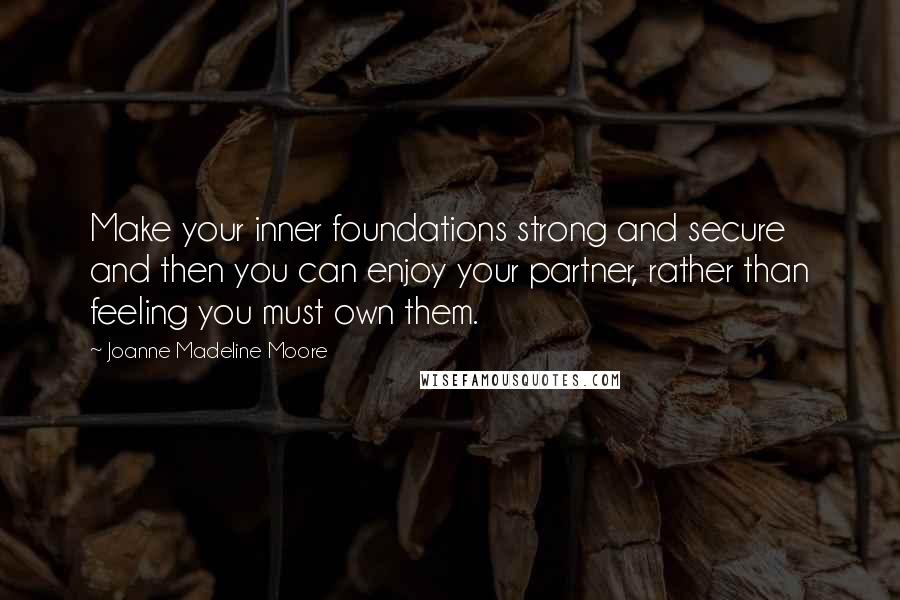 Joanne Madeline Moore Quotes: Make your inner foundations strong and secure and then you can enjoy your partner, rather than feeling you must own them.