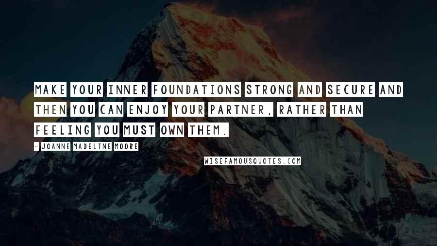 Joanne Madeline Moore Quotes: Make your inner foundations strong and secure and then you can enjoy your partner, rather than feeling you must own them.