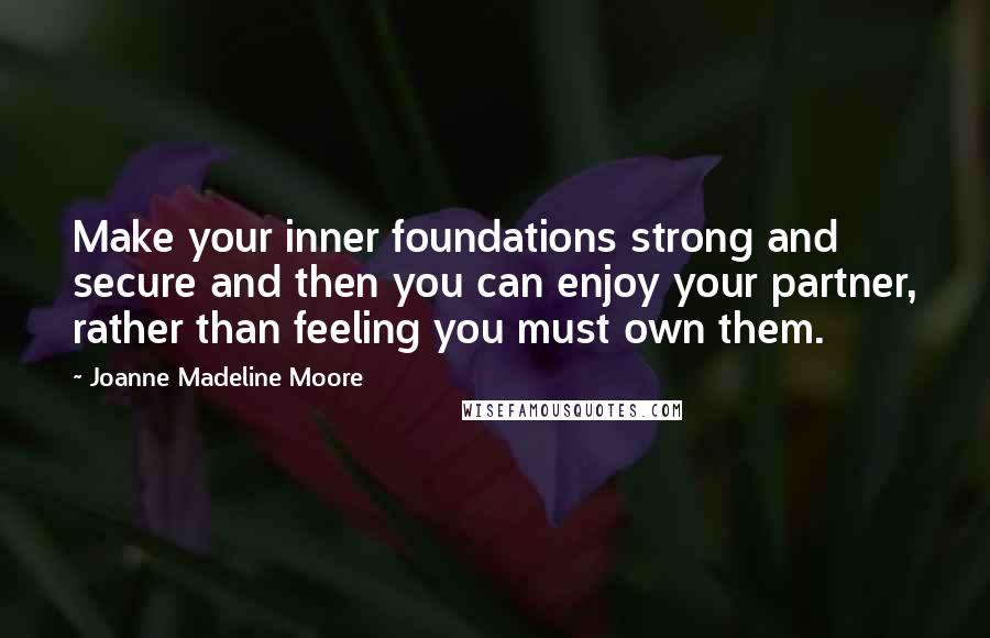 Joanne Madeline Moore Quotes: Make your inner foundations strong and secure and then you can enjoy your partner, rather than feeling you must own them.