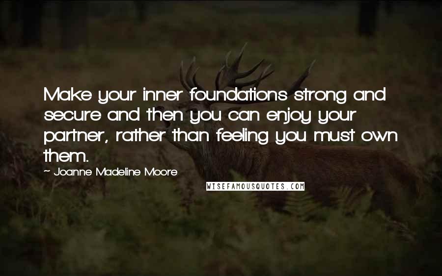 Joanne Madeline Moore Quotes: Make your inner foundations strong and secure and then you can enjoy your partner, rather than feeling you must own them.