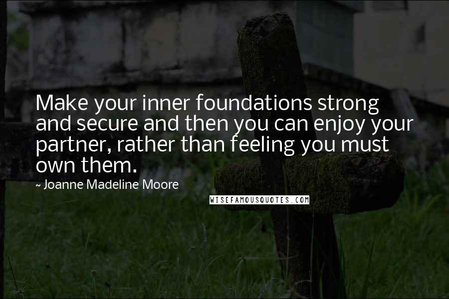 Joanne Madeline Moore Quotes: Make your inner foundations strong and secure and then you can enjoy your partner, rather than feeling you must own them.