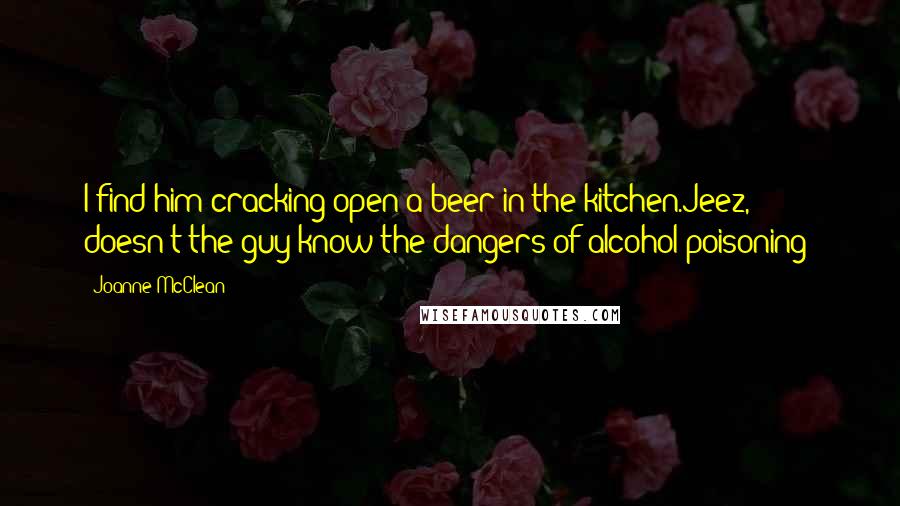 Joanne McClean Quotes: I find him cracking open a beer in the kitchen.Jeez, doesn't the guy know the dangers of alcohol poisoning?