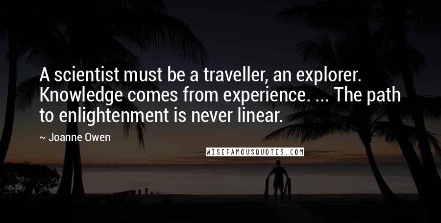 Joanne Owen Quotes: A scientist must be a traveller, an explorer. Knowledge comes from experience. ... The path to enlightenment is never linear.