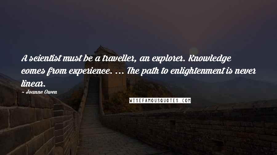 Joanne Owen Quotes: A scientist must be a traveller, an explorer. Knowledge comes from experience. ... The path to enlightenment is never linear.